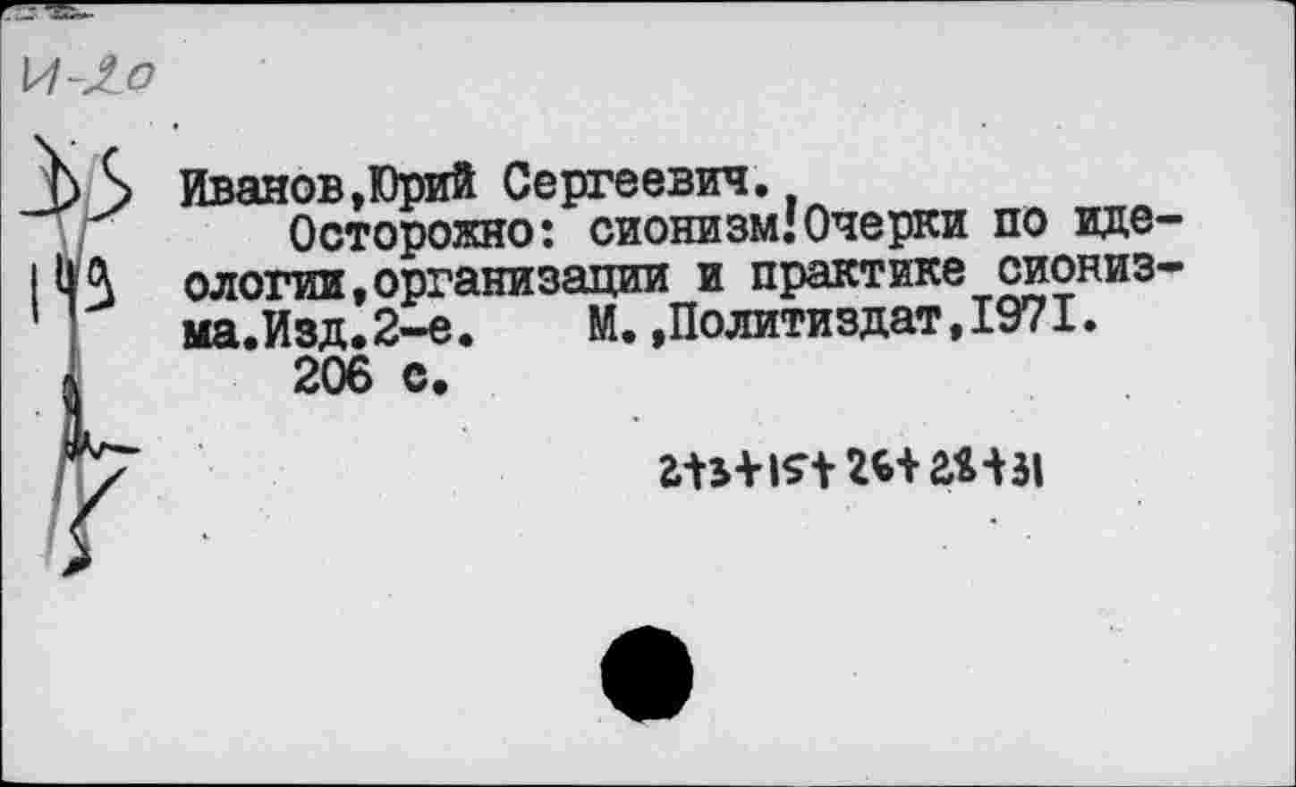 ﻿Иванов,Юрий Сергеевич.
Осторожно: сионизм.'Очерки по идеологии, организации и практике сиониз-ма.Изд.2-е. М..Политиздат,1971.
206 с.